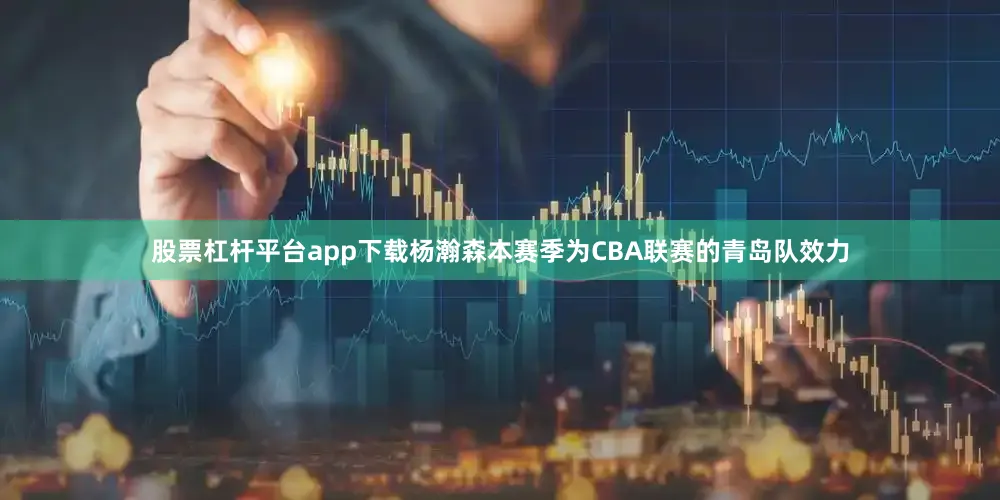 股票杠杆平台app下载杨瀚森本赛季为CBA联赛的青岛队效力