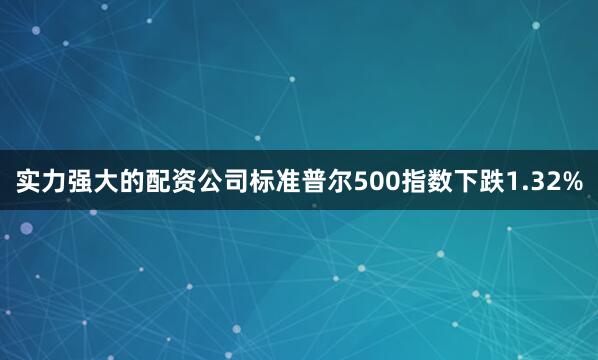 实力强大的配资公司标准普尔500指数下跌1.32%