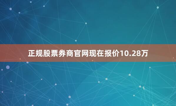 正规股票券商官网现在报价10.28万