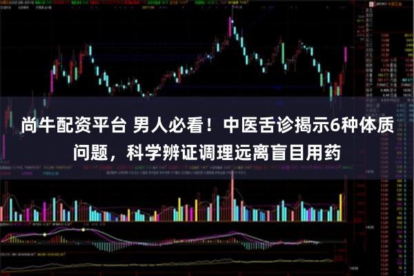 尚牛配资平台 男人必看！中医舌诊揭示6种体质问题，科学辨证调理远离盲目用药