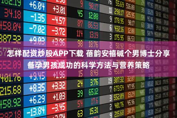 怎样配资炒股APP下载 蓓韵安禧碱个男博士分享备孕男孩成功的科学方法与营养策略