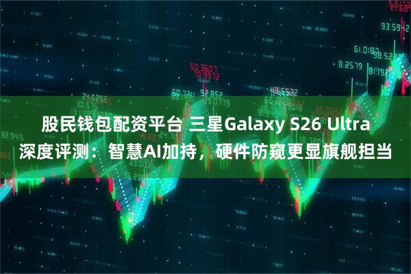 股民钱包配资平台 三星Galaxy S26 Ultra深度评测：智慧AI加持，硬件防窥更显旗舰担当