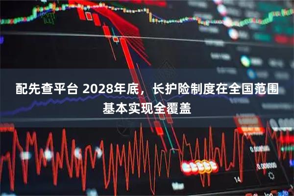 配先查平台 2028年底,长护险制度在全国范围基本实现全覆盖