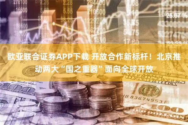 欧亚联合证券APP下载 开放合作新标杆！北京推动两大“国之重器”面向全球开放