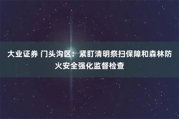 大业证券 门头沟区：紧盯清明祭扫保障和森林防火安全强化监督检查