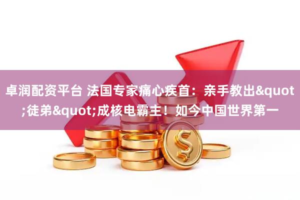 卓润配资平台 法国专家痛心疾首:亲手教出"徒弟"成核电霸主!如今中国世界第一