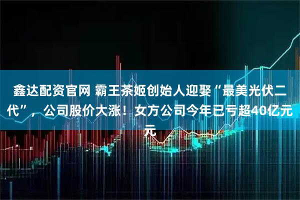 鑫达配资官网 霸王茶姬创始人迎娶“最美光伏二代”，公司股价大涨！女方公司今年已亏超40亿元
