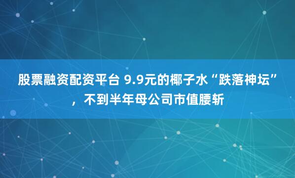 股票融资配资平台 9.9元的椰子水“跌落神坛”，不到半年母公司市值腰斩