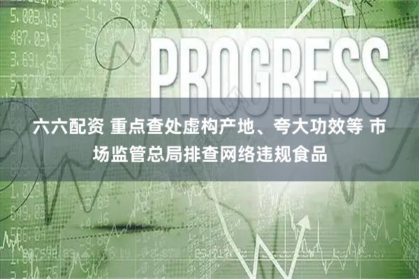 六六配资 重点查处虚构产地、夸大功效等 市场监管总局排查网络违规食品