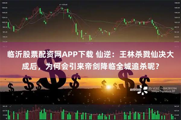 临沂股票配资网APP下载 仙逆：王林杀戮仙决大成后，为何会引来帝剑降临全城追杀呢？
