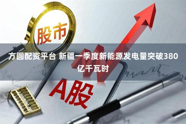 方圆配资平台 新疆一季度新能源发电量突破380亿千瓦时