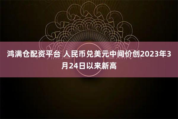 鸿满仓配资平台 人民币兑美元中间价创2023年3月24日以来新高