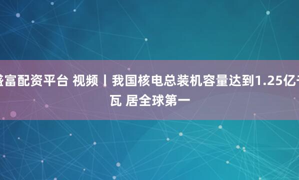 盛富配资平台 视频丨我国核电总装机容量达到1.25亿千瓦 居全球第一