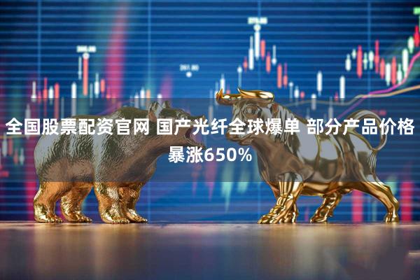 全国股票配资官网 国产光纤全球爆单 部分产品价格暴涨650%