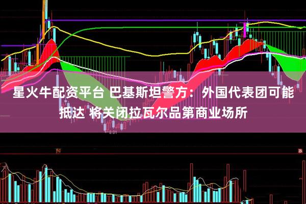 星火牛配资平台 巴基斯坦警方：外国代表团可能抵达 将关闭拉瓦尔品第商业场所
