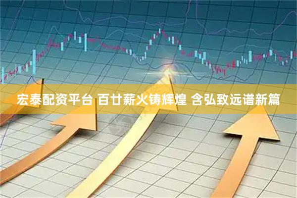宏泰配资平台 百廿薪火铸辉煌 含弘致远谱新篇