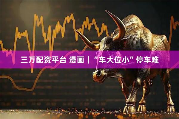 三万配资平台 漫画｜“车大位小”停车难