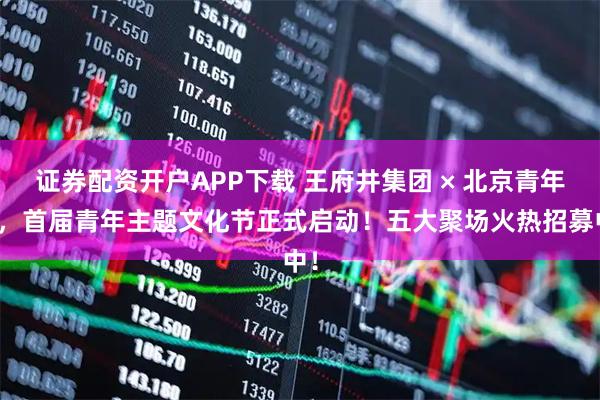 证券配资开户APP下载 王府井集团 × 北京青年报，首届青年主题文化节正式启动！五大聚场火热招募中！