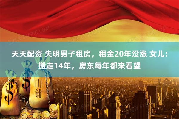 天天配资 失明男子租房，租金20年没涨 女儿：搬走14年，房东每年都来看望