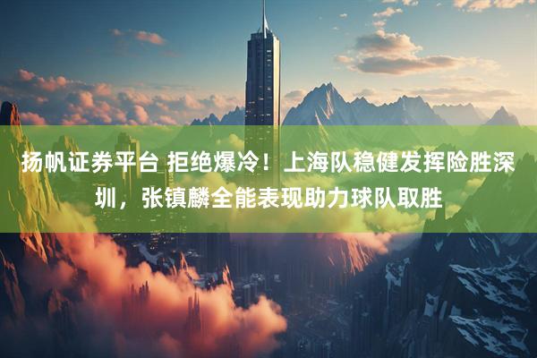 扬帆证券平台 拒绝爆冷！上海队稳健发挥险胜深圳，张镇麟全能表现助力球队取胜