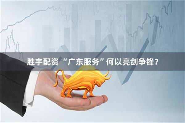 胜宇配资 “广东服务”何以亮剑争锋?