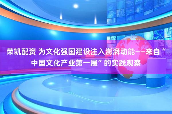 荣凯配资 为文化强国建设注入澎湃动能——来自“中国文化产业第一展”的实践观察