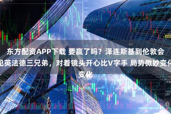 东方配资APP下载 要赢了吗？泽连斯基到伦敦会见英法德三兄弟，对着镜头开心比V字手 局势微妙变化