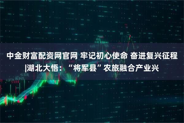 中金财富配资网官网 牢记初心使命 奋进复兴征程|湖北大悟：“将军县”农旅融合产业兴