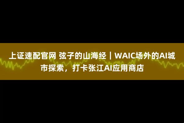 上证速配官网 弦子的山海经｜WAIC场外的AI城市探索，打卡张江AI应用商店