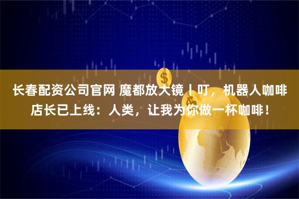 长春配资公司官网 魔都放大镜丨叮，机器人咖啡店长已上线：人类，让我为你做一杯咖啡！