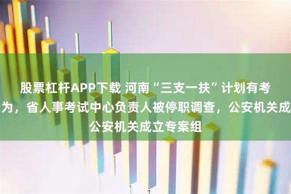 股票杠杆APP下载 河南“三支一扶”计划有考试作弊行为，省人事考试中心负责人被停职调查，公安机关成立专案组