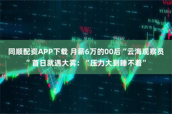同顺配资APP下载 月薪6万的00后“云海观察员”首日就遇大雾：“压力大到睡不着”