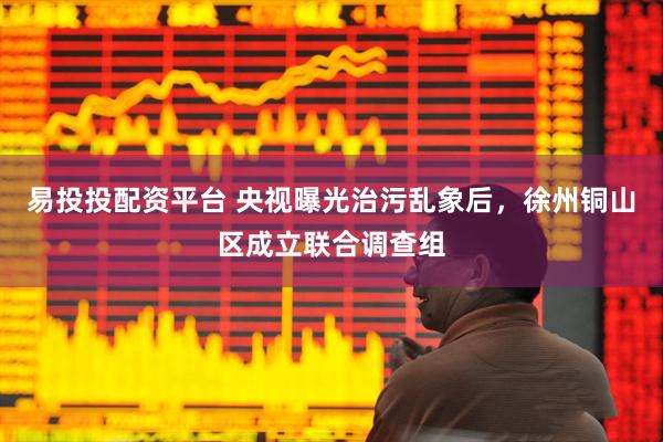 易投投配资平台 央视曝光治污乱象后，徐州铜山区成立联合调查组