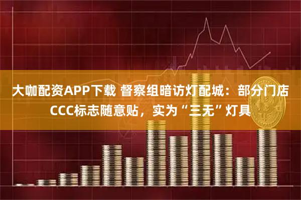 大咖配资APP下载 督察组暗访灯配城：部分门店CCC标志随意贴，实为“三无”灯具