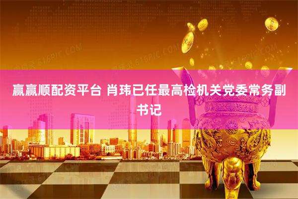 赢赢顺配资平台 肖玮已任最高检机关党委常务副书记