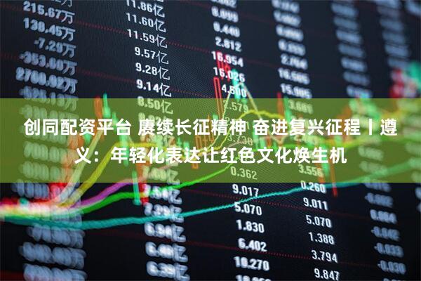 创同配资平台 赓续长征精神 奋进复兴征程丨遵义：年轻化表达让红色文化焕生机